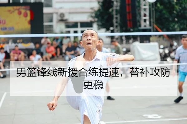 男篮锋线新援合练提速，替补攻防更稳