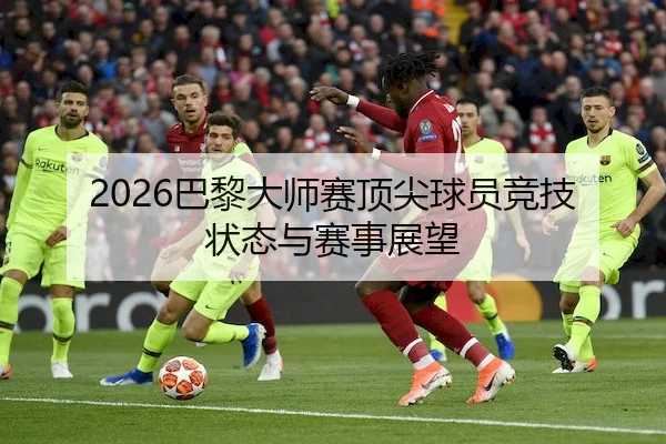 2026巴黎大师赛顶尖球员竞技状态与赛事展望
